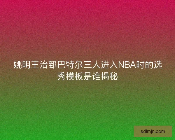 姚明王治郅巴特尔三人进入NBA时的选秀模板是谁揭秘